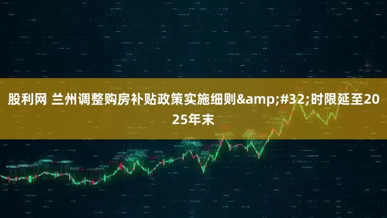 股利网 兰州调整购房补贴政策实施细则&#32;时限延至2025年末