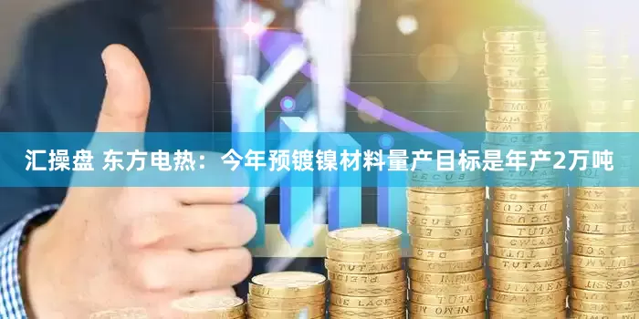 汇操盘 东方电热：今年预镀镍材料量产目标是年产2万吨