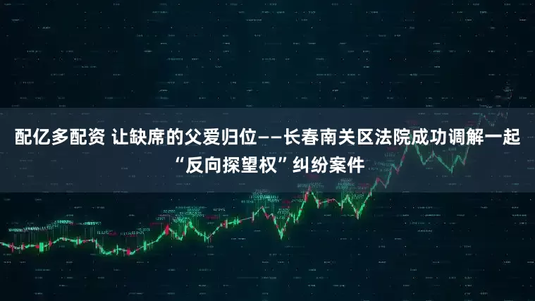 配亿多配资 让缺席的父爱归位——长春南关区法院成功调解一起“反向探望权”纠纷案件