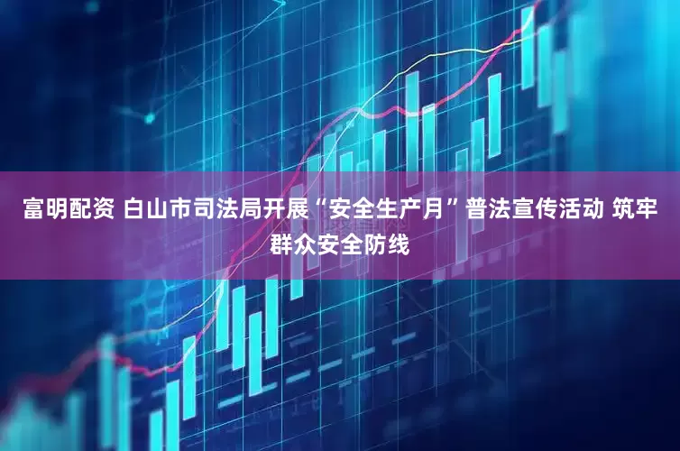 富明配资 白山市司法局开展“安全生产月”普法宣传活动 筑牢群众安全防线