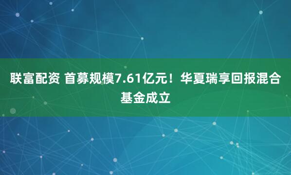 联富配资 首募规模7.61亿元！华夏瑞享回报混合基金成立