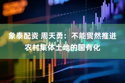 象泰配资 周天勇：不能贸然推进农村集体土地的国有化