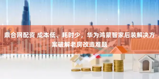 鼎合网配资 成本低、耗时少，华为鸿蒙智家后装解决方案破解老房改造难题