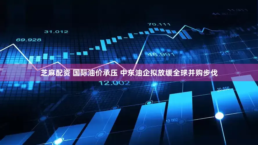 芝麻配资 国际油价承压 中东油企拟放缓全球并购步伐