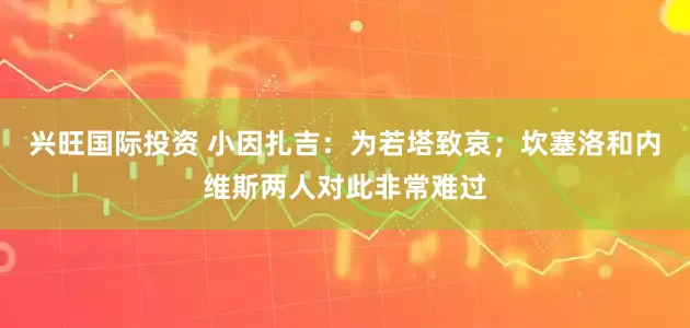 兴旺国际投资 小因扎吉：为若塔致哀；坎塞洛和内维斯两人对此非常难过
