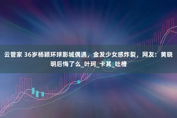 云管家 36岁杨颖环球影城偶遇，金发少女感炸裂，网友：黄晓明后悔了么_叶珂_卡其_吐槽