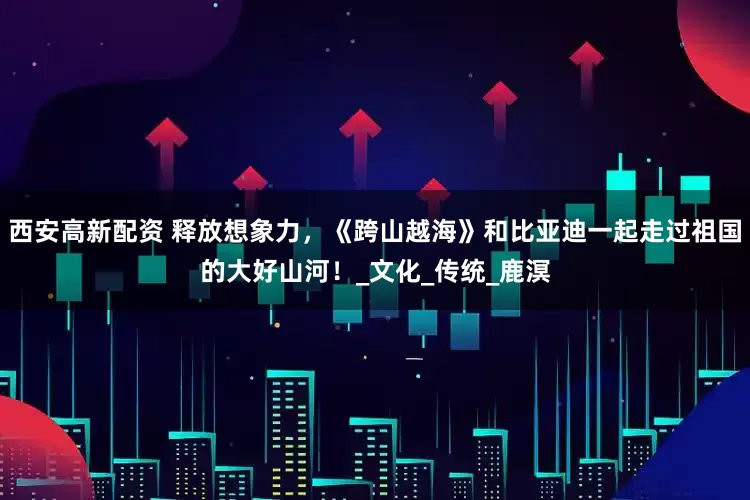 西安高新配资 释放想象力，《跨山越海》和比亚迪一起走过祖国的大好山河！_文化_传统_鹿溟