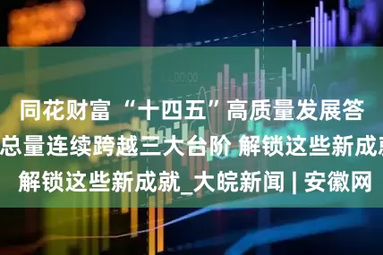 同花财富 “十四五”高质量发展答卷丨我国经济总量连续跨越三大台阶 解锁这些新成就_大皖新闻 | 安徽网