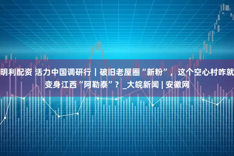 明利配资 活力中国调研行｜破旧老屋圈“新粉”，这个空心村咋就变身江西“阿勒泰”？_大皖新闻 | 安徽网