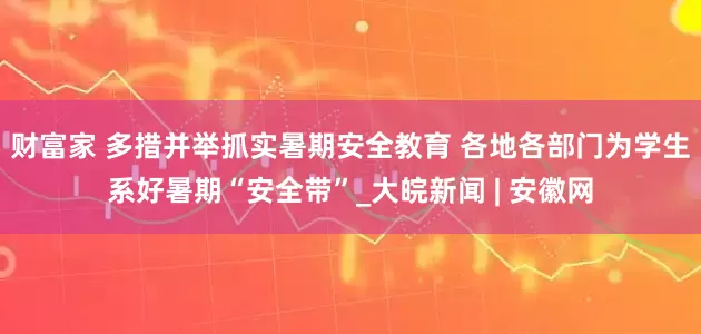 财富家 多措并举抓实暑期安全教育 各地各部门为学生系好暑期“安全带”_大皖新闻 | 安徽网