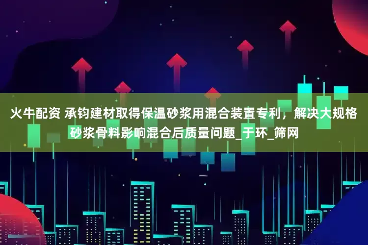 火牛配资 承钧建材取得保温砂浆用混合装置专利，解决大规格砂浆骨料影响混合后质量问题_于环_筛网