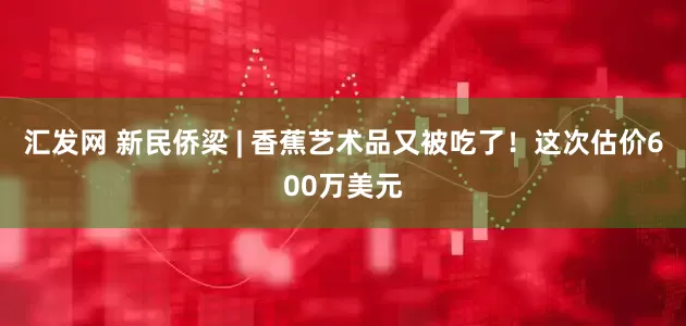 汇发网 新民侨梁 | 香蕉艺术品又被吃了！这次估价600万美元