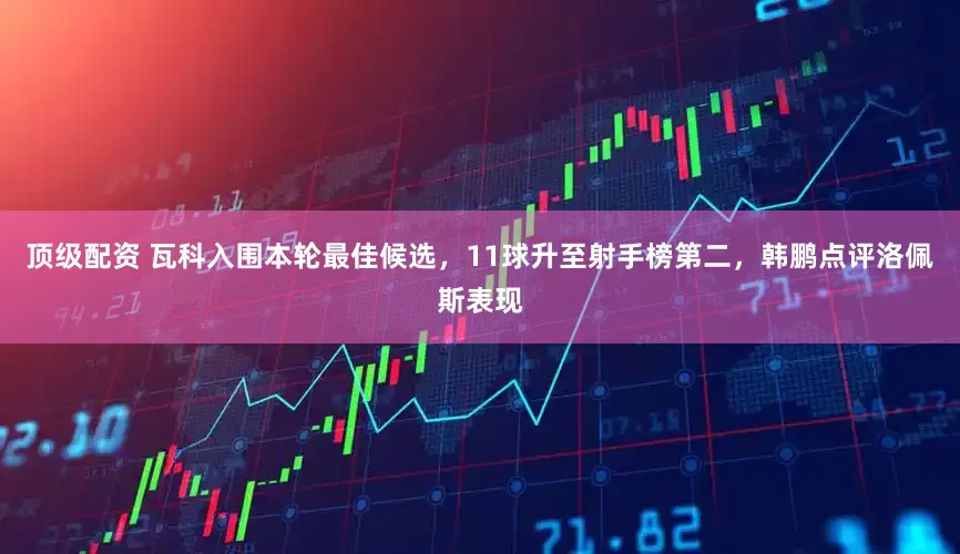 顶级配资 瓦科入围本轮最佳候选，11球升至射手榜第二，韩鹏点评洛佩斯表现