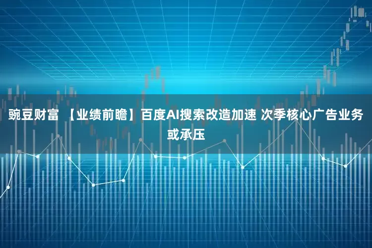 豌豆财富 【业绩前瞻】百度AI搜索改造加速 次季核心广告业务或承压