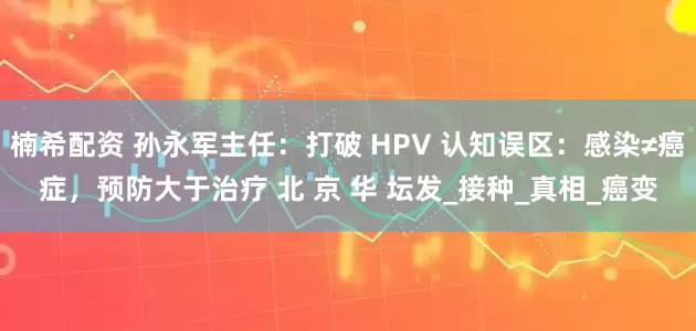 楠希配资 孙永军主任：打破 HPV 认知误区：感染≠癌症，预防大于治疗 北 京 华 坛发_接种_真相_癌变