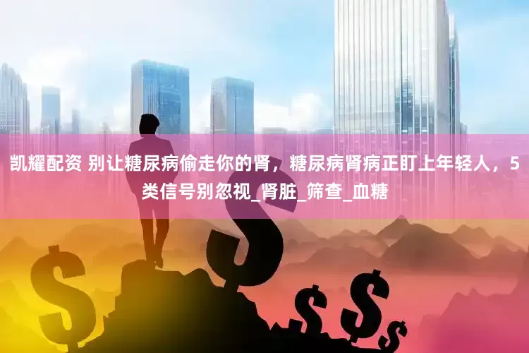 凯耀配资 别让糖尿病偷走你的肾，糖尿病肾病正盯上年轻人，5类信号别忽视_肾脏_筛查_血糖
