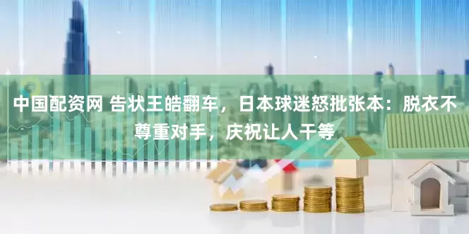 中国配资网 告状王皓翻车，日本球迷怒批张本：脱衣不尊重对手，庆祝让人干等