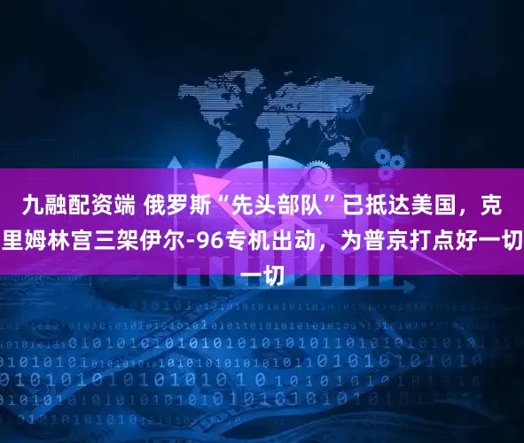 九融配资端 俄罗斯“先头部队”已抵达美国，克里姆林宫三架伊尔-96专机出动，为普京打点好一切