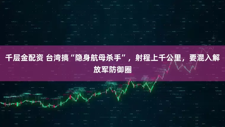 千层金配资 台湾搞“隐身航母杀手”,射程上千公里,要混入解放军防御圈