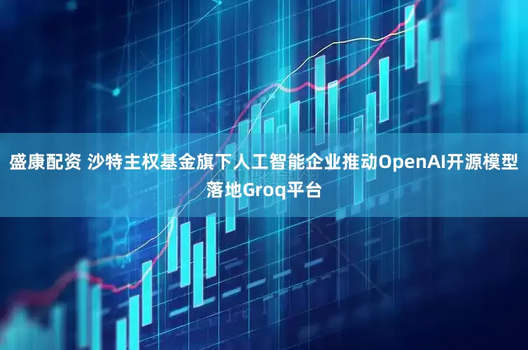 盛康配资 沙特主权基金旗下人工智能企业推动OpenAI开源模型落地Groq平台