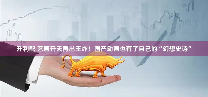 升利配 艺画开天再出王炸！国产动画也有了自己的“幻想史诗”