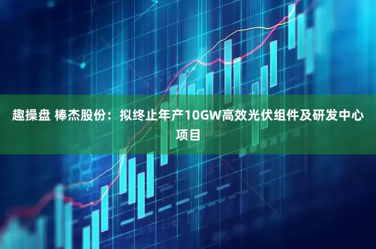 趣操盘 棒杰股份：拟终止年产10GW高效光伏组件及研发中心项目