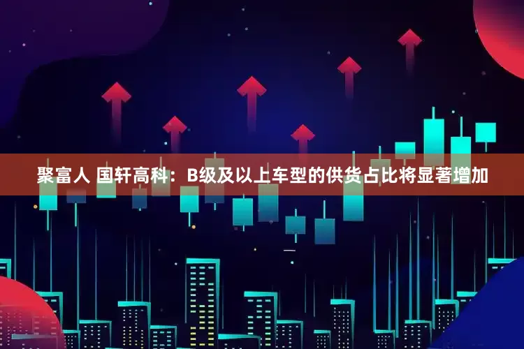 聚富人 国轩高科：B级及以上车型的供货占比将显著增加
