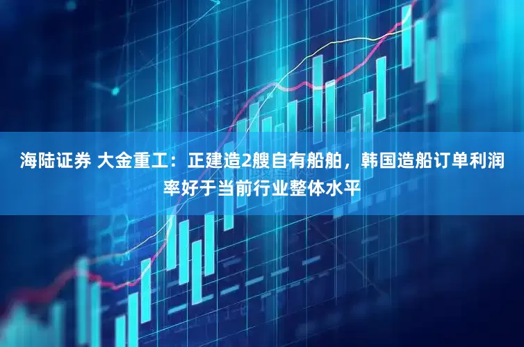 海陆证券 大金重工：正建造2艘自有船舶，韩国造船订单利润率好于当前行业整体水平
