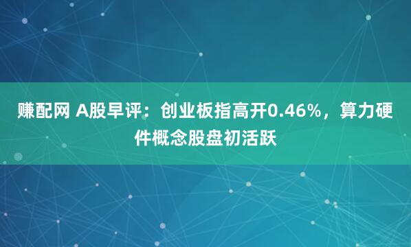赚配网 A股早评:创业板指高开0.46%,算力硬件概念股盘初活跃