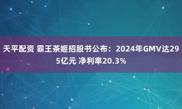 天平配资 霸王茶姬招股书公布:2024年GMV达295亿元 净利率20.3%