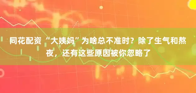 同花配资 “大姨妈”为啥总不准时?除了生气和熬夜,还有这些原因被你忽略了