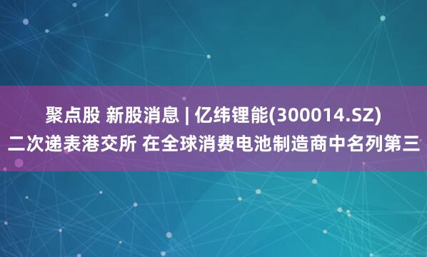 聚点股 新股消息 | 亿纬锂能(300014.SZ)二次递表港交所 在全球消费电池制造商中名列第三