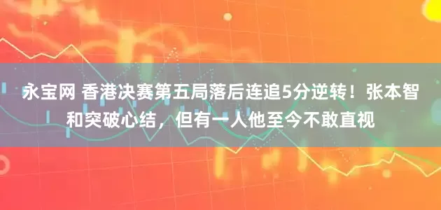 永宝网 香港决赛第五局落后连追5分逆转！张本智和突破心结，但有一人他至今不敢直视