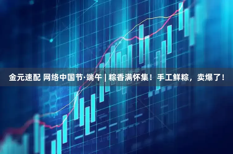 金元速配 网络中国节·端午 | 粽香满怀集！手工鲜粽，卖爆了！