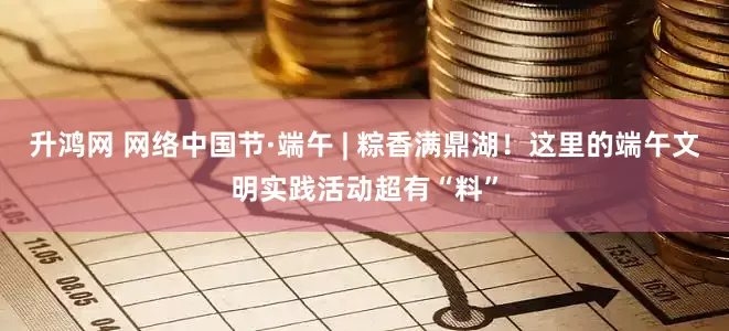 升鸿网 网络中国节·端午 | 粽香满鼎湖!这里的端午文明实践活动超有“料”